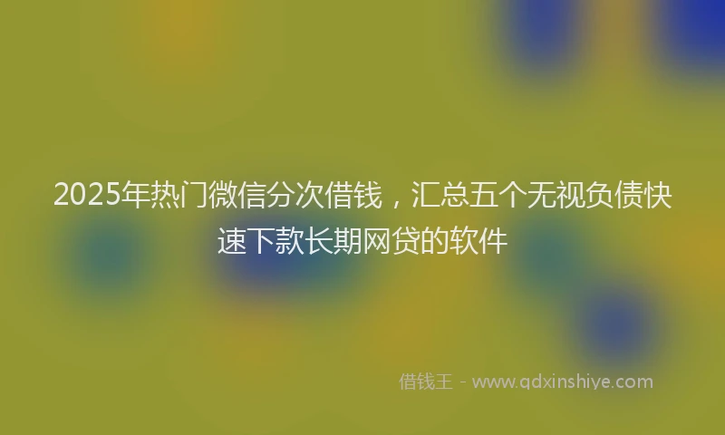 2025年热门微信分次借钱，汇总五个无视负债快速下款长期网贷的软件