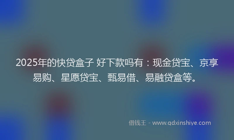 2025年的快贷盒子 好下款吗有：现金贷宝、京享易购、星愿贷宝、甄易借、易融贷盒等。