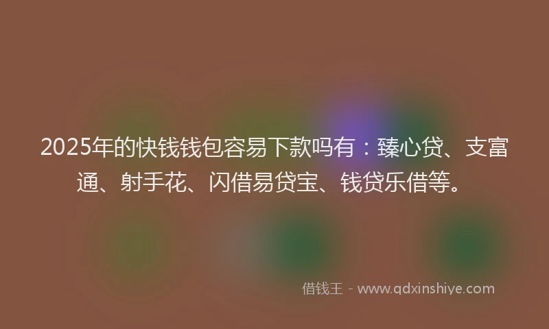 2025年的快钱钱包容易下款吗有：臻心贷、支富通、射手花、闪借易贷宝、钱贷乐借等。
