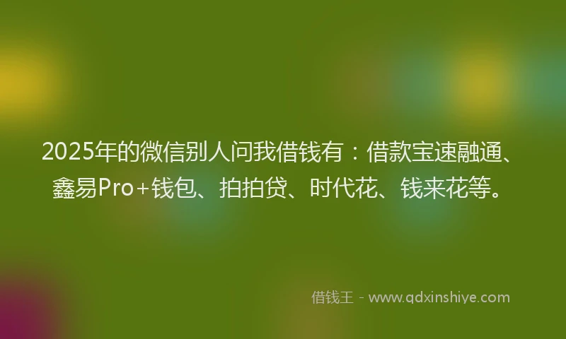 2025年的微信别人问我借钱有：借款宝速融通、鑫易Pro+钱包、拍拍贷、时代花、钱来花等。