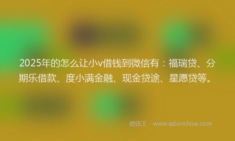 2025年的怎么让小v借钱到微信有：福瑞贷、分期乐借款、度小满金融、现金贷途、星愿贷等。