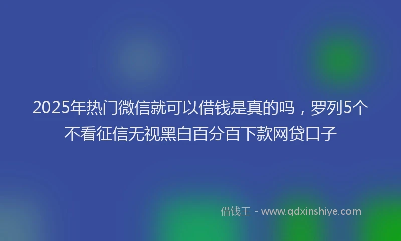 2025年热门微信就可以借钱是真的吗，罗列5个不看征信无视黑白百分百下款网贷口子