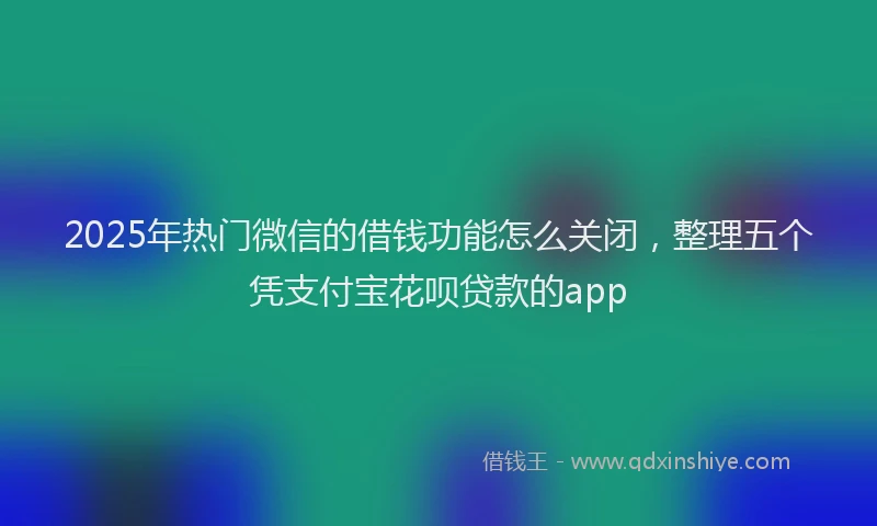 2025年热门微信的借钱功能怎么关闭，整理五个凭支付宝花呗贷款的app