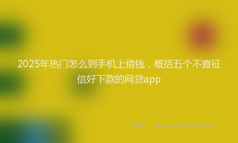 2025年热门怎么到手机上借钱，概括五个不查征信好下款的网贷app