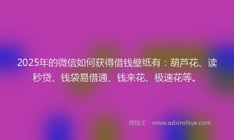 2025年的微信如何获得借钱壁纸有：葫芦花、读秒贷、钱袋易借通、钱来花、极速花等。