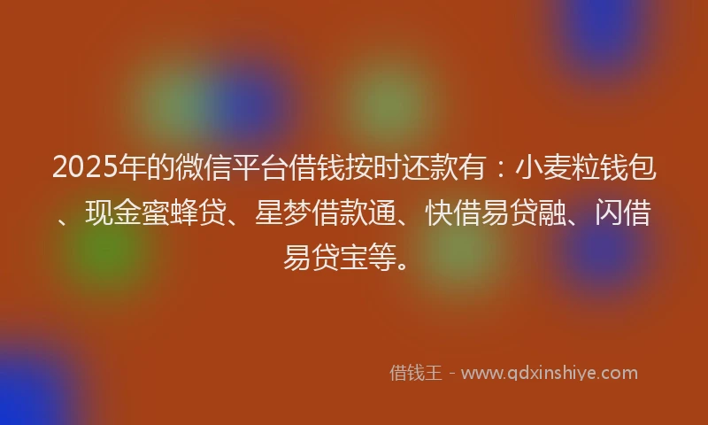 2025年的微信平台借钱按时还款有：小麦粒钱包、现金蜜蜂贷、星梦借款通、快借易贷融、闪借易贷宝等。
