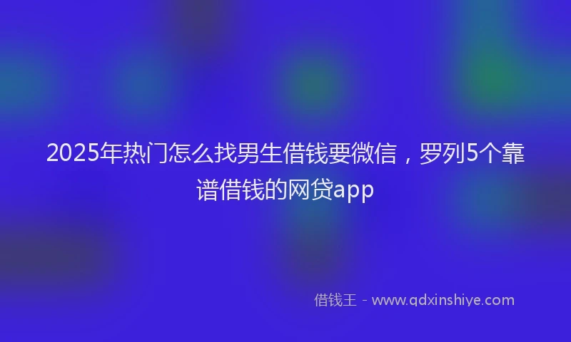 2025年热门怎么找男生借钱要微信，罗列5个靠谱借钱的网贷app