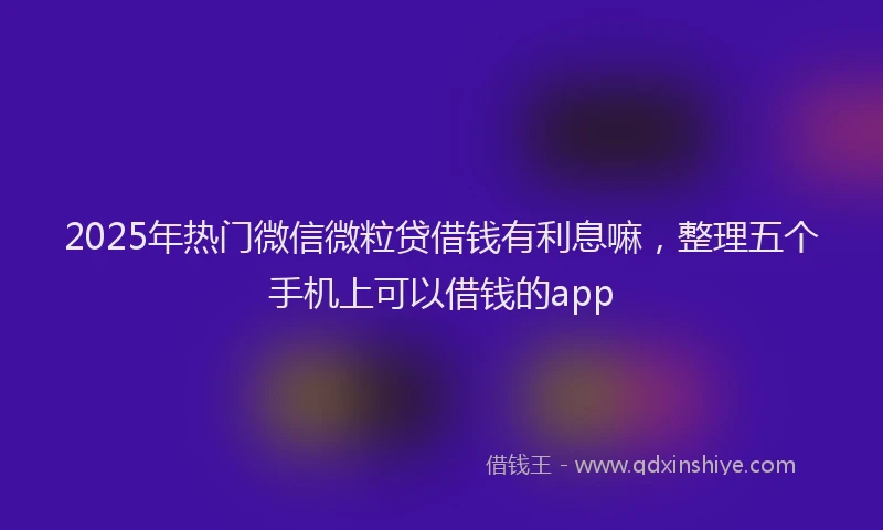 2025年热门微信微粒贷借钱有利息嘛，整理五个手机上可以借钱的app