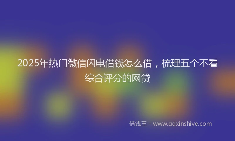 2025年热门微信闪电借钱怎么借，梳理五个不看综合评分的网贷