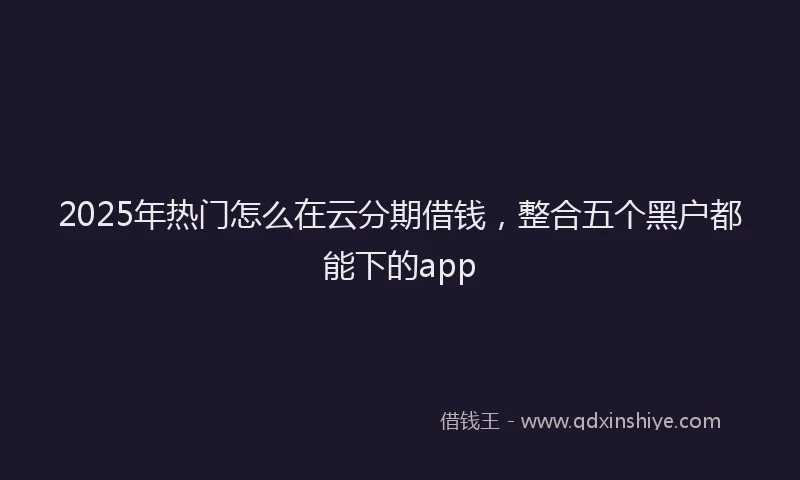 2025年热门怎么在云分期借钱，整合五个黑户都能下的app