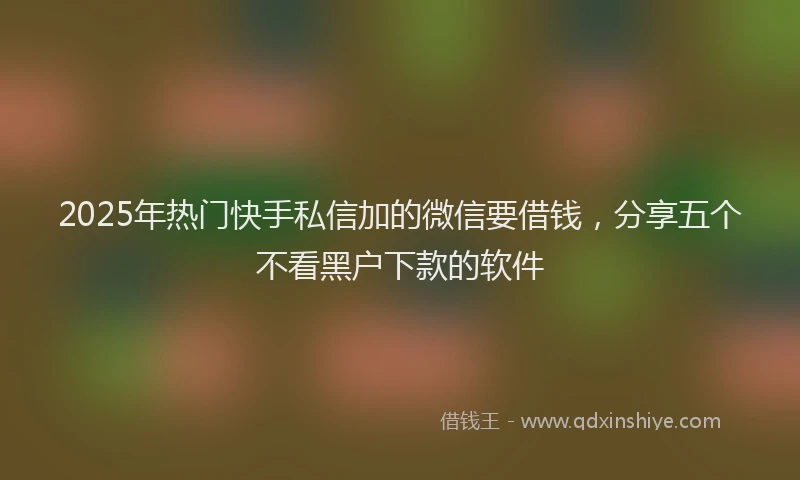 2025年热门快手私信加的微信要借钱，分享五个不看黑户下款的软件