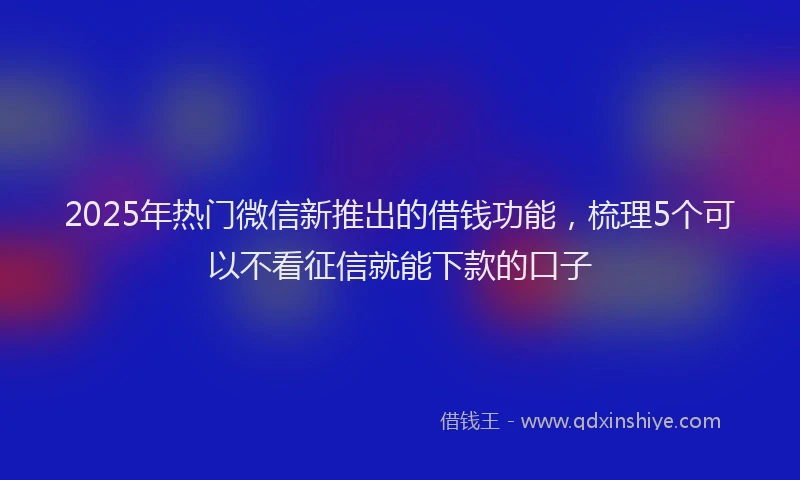 2025年热门微信新推出的借钱功能，梳理5个可以不看征信就能下款的口子