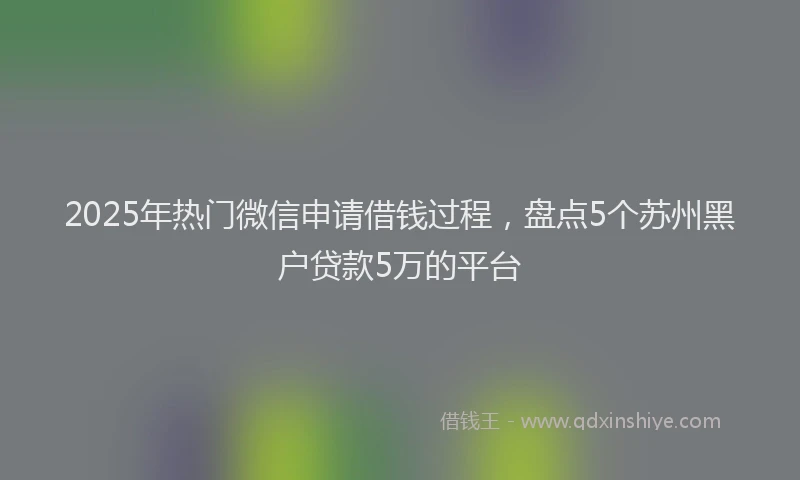 2025年热门微信申请借钱过程，盘点5个苏州黑户贷款5万的平台