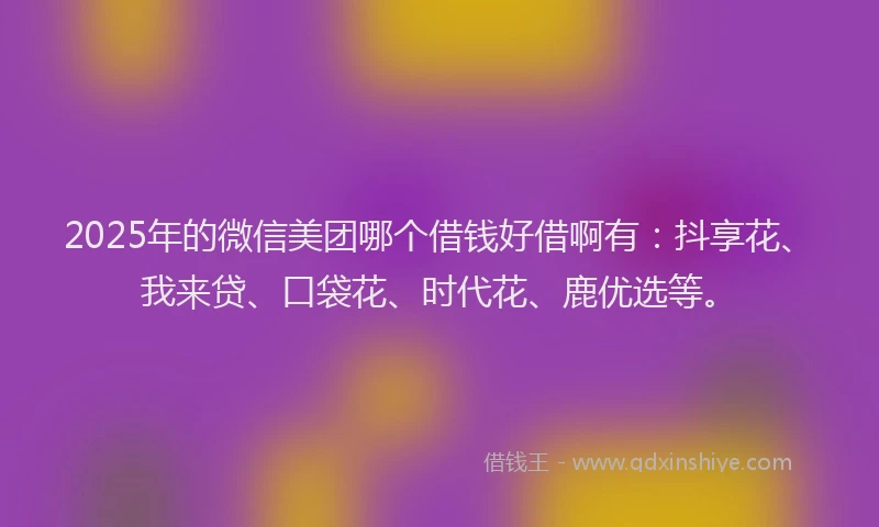 2025年的微信美团哪个借钱好借啊有：抖享花、我来贷、口袋花、时代花、鹿优选等。
