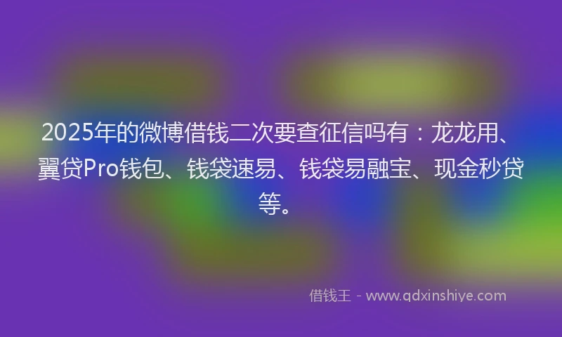 2025年的微博借钱二次要查征信吗有：龙龙用、翼贷Pro钱包、钱袋速易、钱袋易融宝、现金秒贷等。