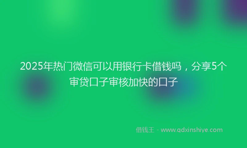 2025年热门微信可以用银行卡借钱吗，分享5个审贷口子审核加快的口子