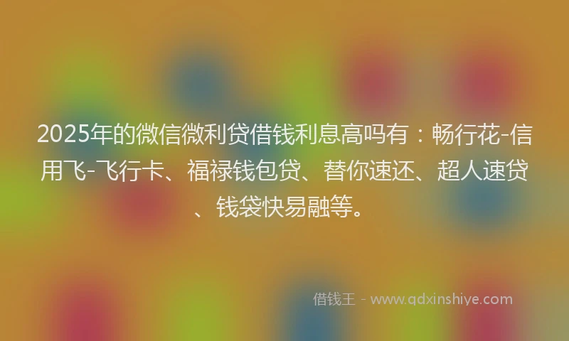 2025年的微信微利贷借钱利息高吗有：畅行花-信用飞-飞行卡、福禄钱包贷、替你速还、超人速贷、钱袋快易融等。