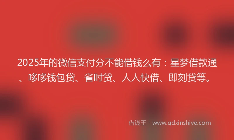 2025年的微信支付分不能借钱么有：星梦借款通、哆哆钱包贷、省时贷、人人快借、即刻贷等。