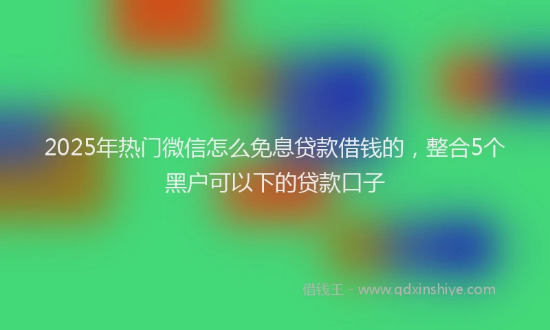 2025年热门微信怎么免息贷款借钱的，整合5个黑户可以下的贷款口子