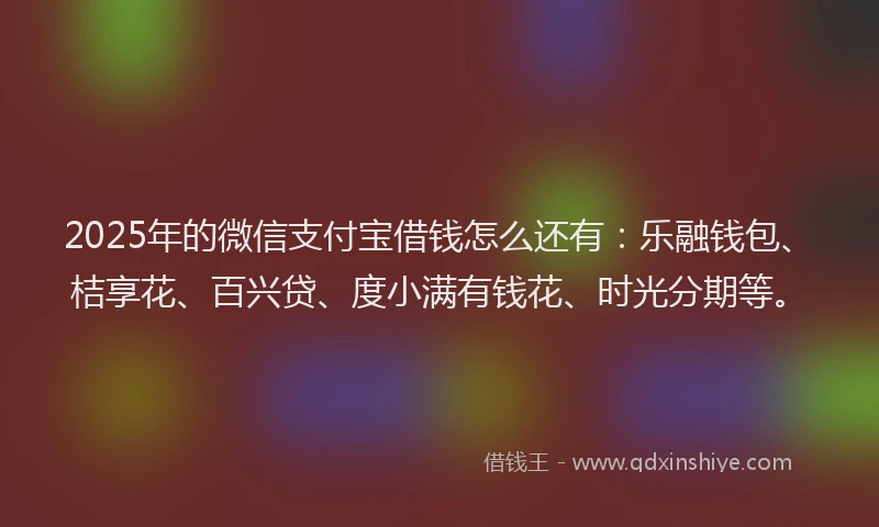 2025年的微信支付宝借钱怎么还有：乐融钱包、桔享花、百兴贷、度小满有钱花、时光分期等。