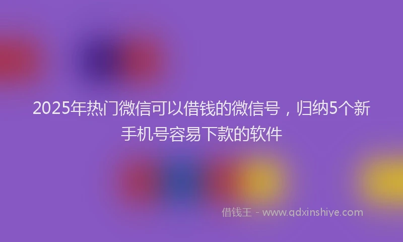 2025年热门微信可以借钱的微信号，归纳5个新手机号容易下款的软件