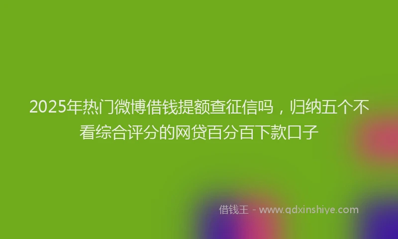 2025年热门微博借钱提额查征信吗，归纳五个不看综合评分的网贷百分百下款口子