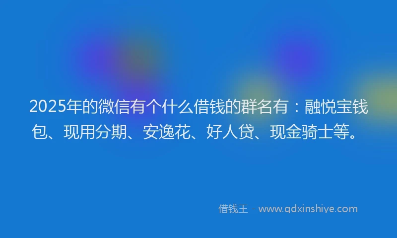 2025年的微信有个什么借钱的群名有：融悦宝钱包、现用分期、安逸花、好人贷、现金骑士等。