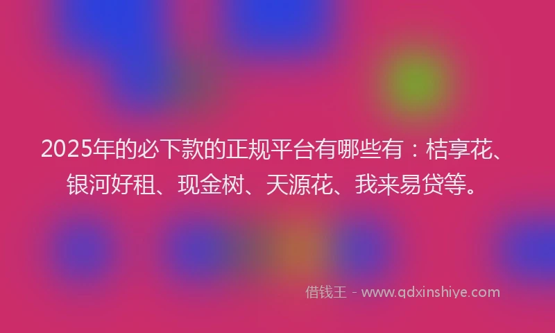 2025年的必下款的正规平台有哪些有：桔享花、银河好租、现金树、天源花、我来易贷等。
