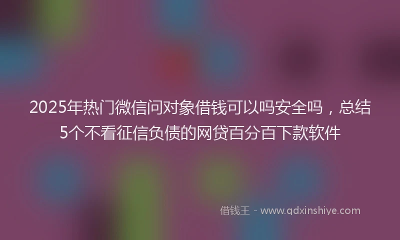 2025年热门微信问对象借钱可以吗安全吗，总结5个不看征信负债的网贷百分百下款软件