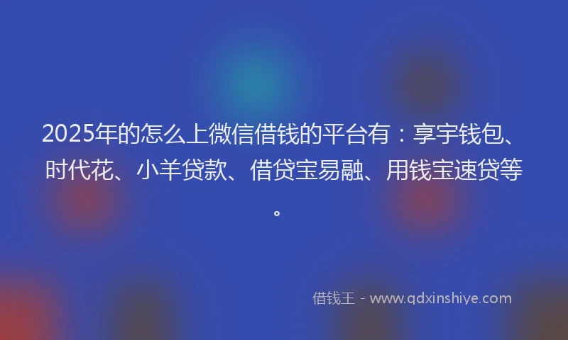 2025年的怎么上微信借钱的平台有：享宇钱包、时代花、小羊贷款、借贷宝易融、用钱宝速贷等。