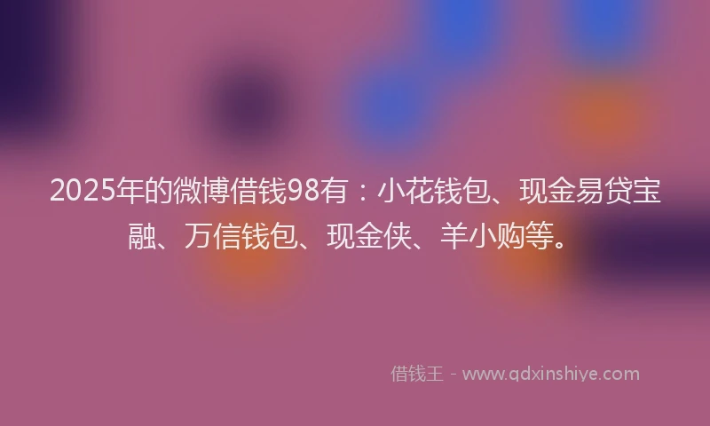 2025年的微博借钱98有：小花钱包、现金易贷宝融、万信钱包、现金侠、羊小购等。