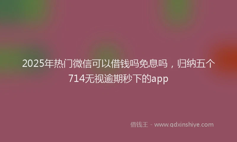 2025年热门微信可以借钱吗免息吗，归纳五个714无视逾期秒下的app
