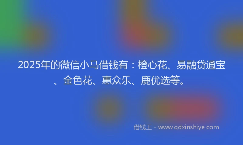 2025年的微信小马借钱有：橙心花、易融贷通宝、金色花、惠众乐、鹿优选等。