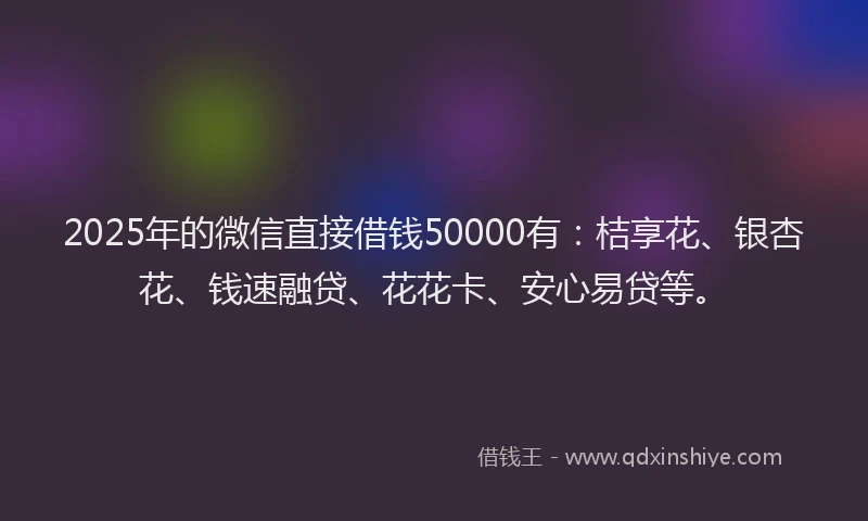 2025年的微信直接借钱50000有：桔享花、银杏花、钱速融贷、花花卡、安心易贷等。