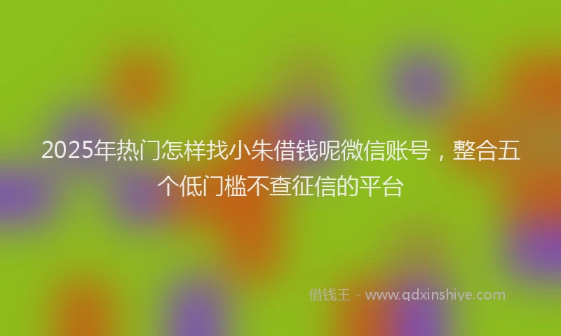 2025年热门怎样找小朱借钱呢微信账号，整合五个低门槛不查征信的平台