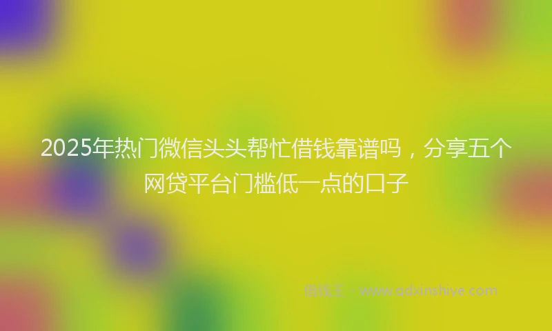 2025年热门微信头头帮忙借钱靠谱吗，分享五个网贷平台门槛低一点的口子
