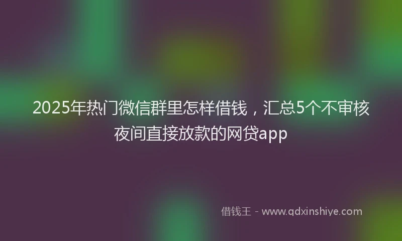 2025年热门微信群里怎样借钱，汇总5个不审核夜间直接放款的网贷app