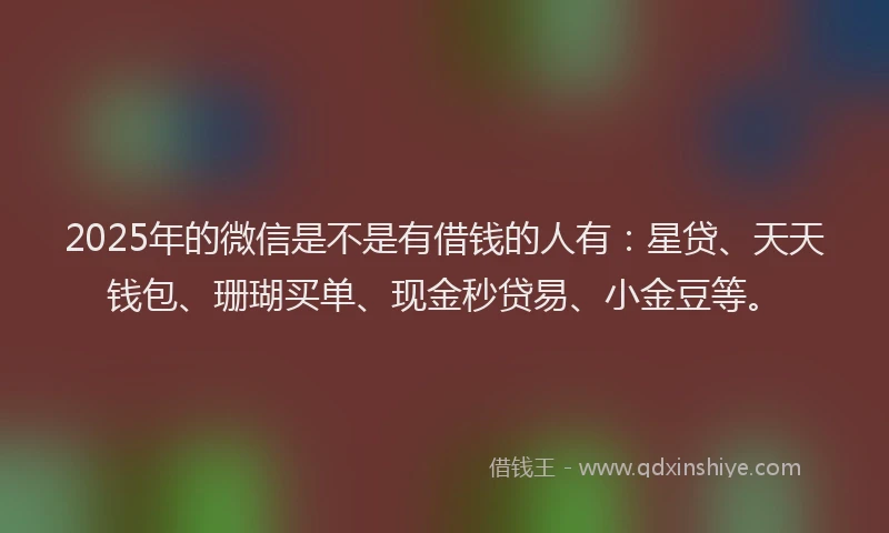 2025年的微信是不是有借钱的人有：星贷、天天钱包、珊瑚买单、现金秒贷易、小金豆等。