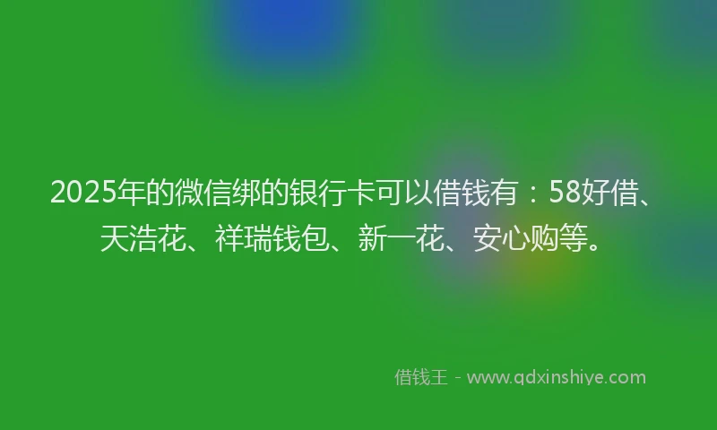2025年的微信绑的银行卡可以借钱有：58好借、天浩花、祥瑞钱包、新一花、安心购等。