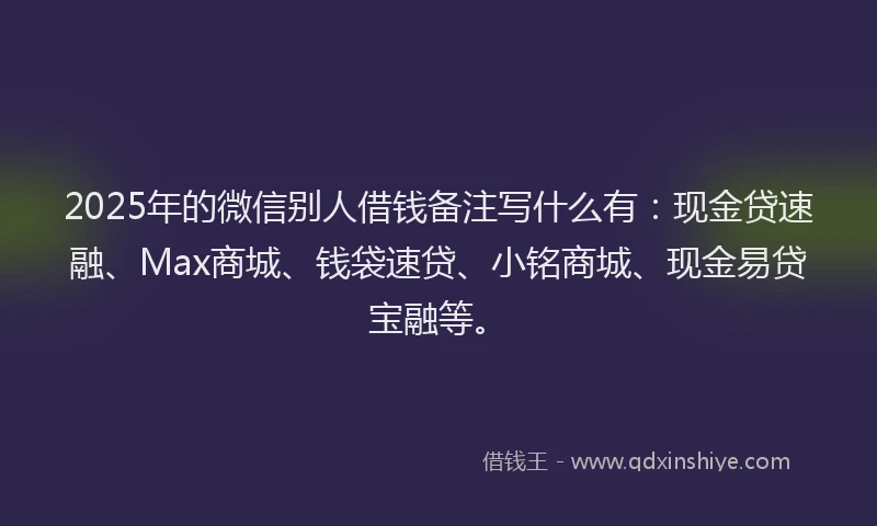 2025年的微信别人借钱备注写什么有：现金贷速融、Max商城、钱袋速贷、小铭商城、现金易贷宝融等。