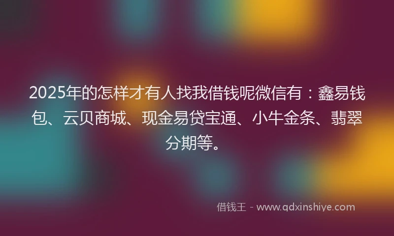 2025年的怎样才有人找我借钱呢微信有：鑫易钱包、云贝商城、现金易贷宝通、小牛金条、翡翠分期等。