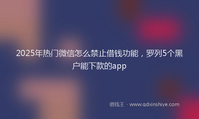 2025年热门微信怎么禁止借钱功能，罗列5个黑户能下款的app