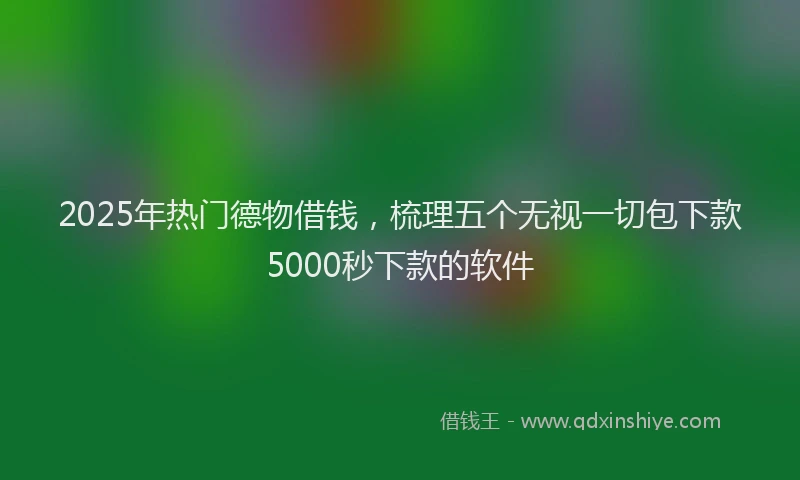 2025年热门德物借钱，梳理五个无视一切包下款5000秒下款的软件