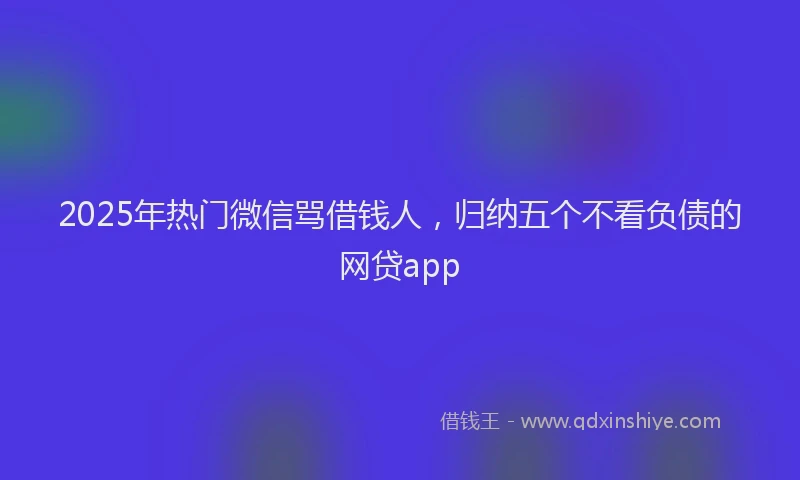 2025年热门微信骂借钱人，归纳五个不看负债的网贷app