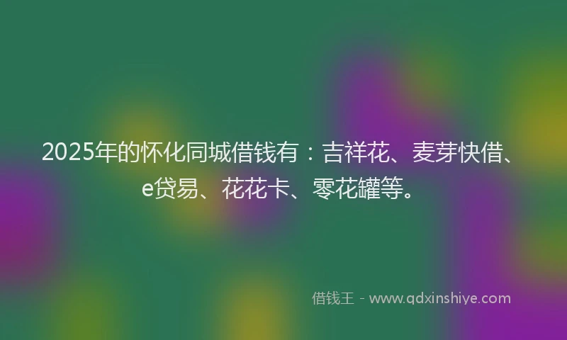 2025年的怀化同城借钱有：吉祥花、麦芽快借、e贷易、花花卡、零花罐等。