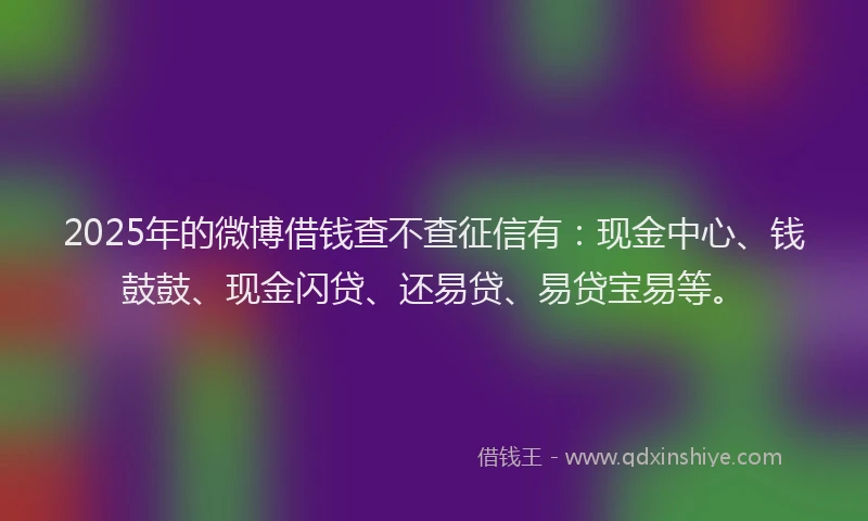 2025年的微博借钱查不查征信有：现金中心、钱鼓鼓、现金闪贷、还易贷、易贷宝易等。