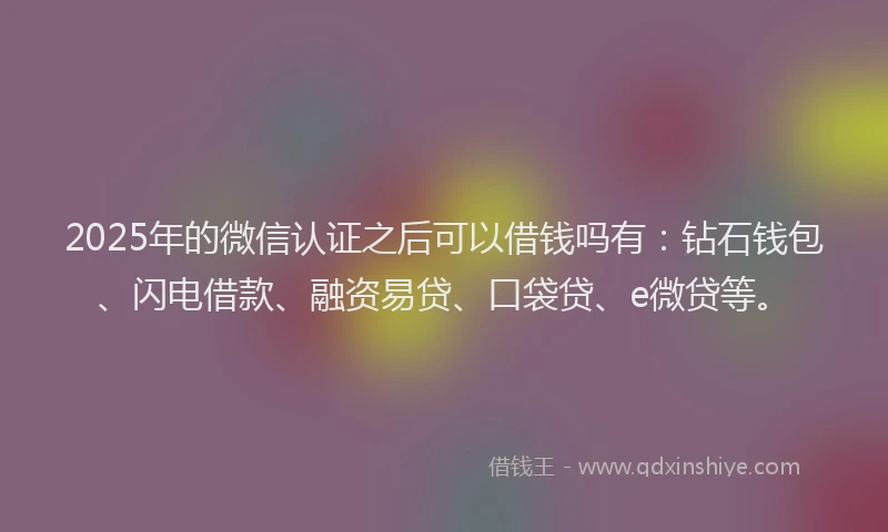 2025年的微信认证之后可以借钱吗有：钻石钱包、闪电借款、融资易贷、口袋贷、e微贷等。