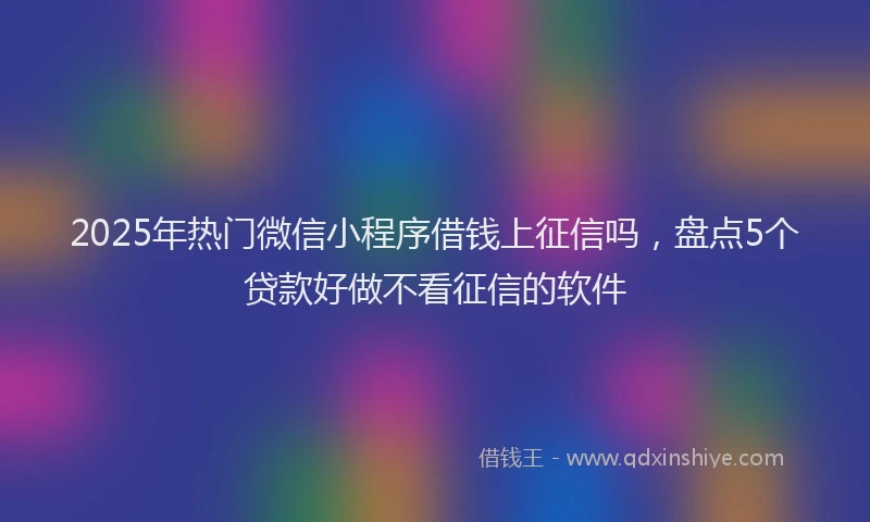 2025年热门微信小程序借钱上征信吗，盘点5个贷款好做不看征信的软件