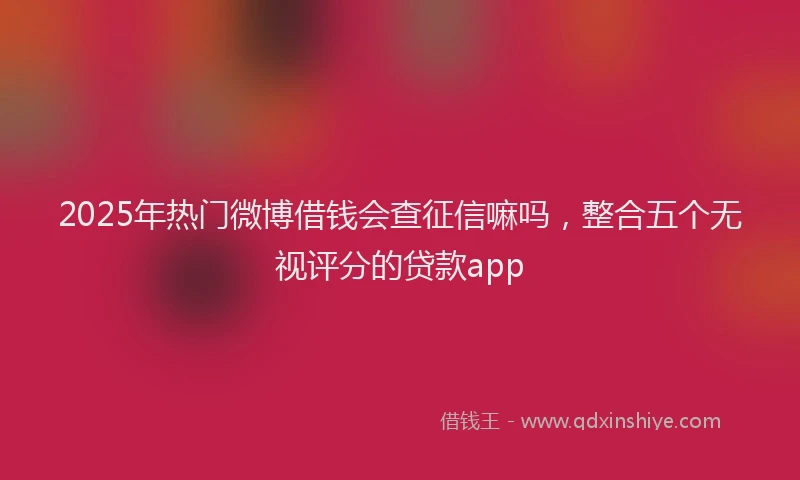 2025年热门微博借钱会查征信嘛吗，整合五个无视评分的贷款app