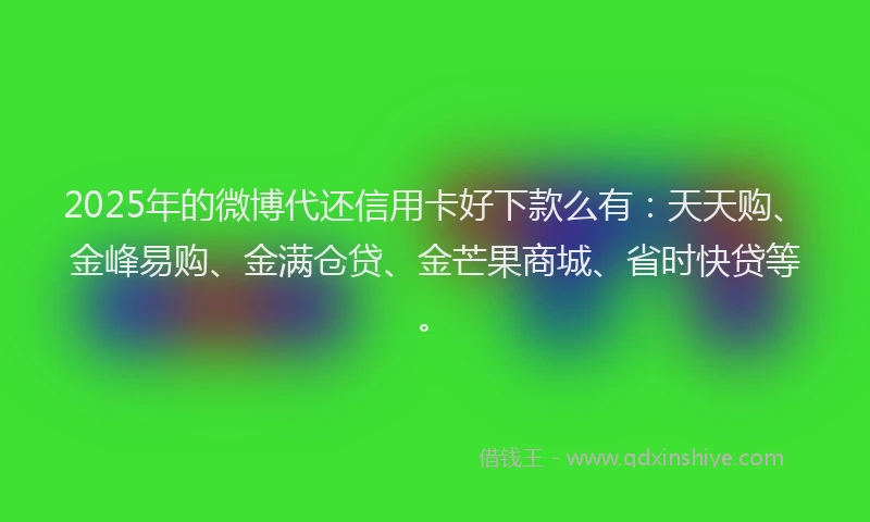 2025年的微博代还信用卡好下款么有：天天购、金峰易购、金满仓贷、金芒果商城、省时快贷等。